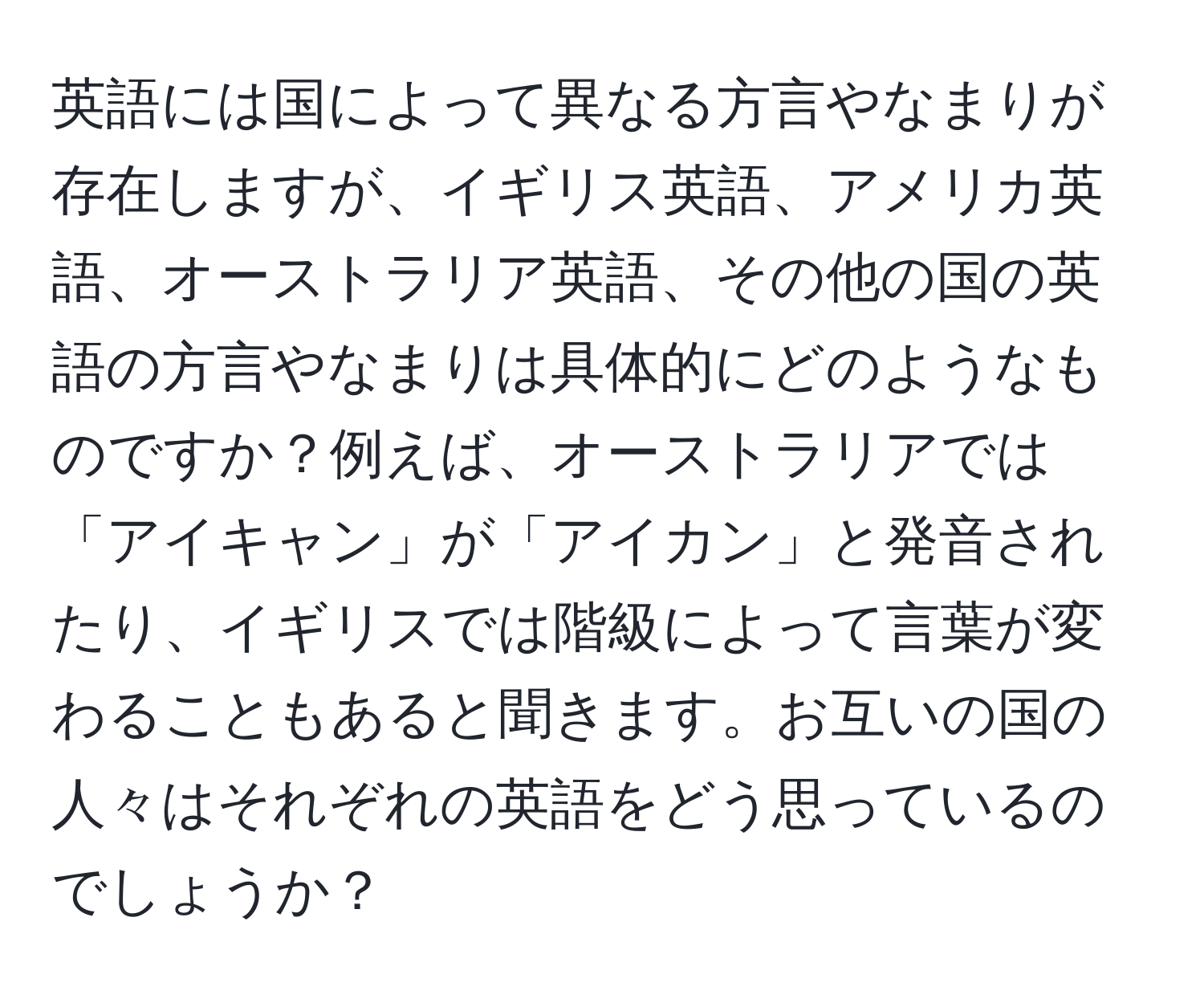 英語には国によって異なる方言やなまりが存在しますが、イギリス英語、アメリカ英語、オーストラリア英語、その他の国の英語の方言やなまりは具体的にどのようなものですか？例えば、オーストラリアでは「アイキャン」が「アイカン」と発音されたり、イギリスでは階級によって言葉が変わることもあると聞きます。お互いの国の人々はそれぞれの英語をどう思っているのでしょうか？