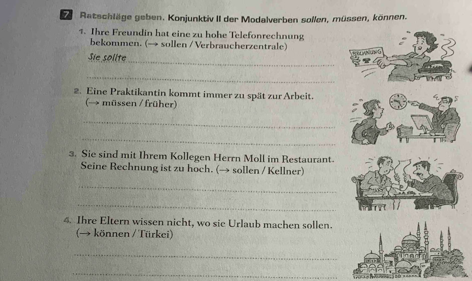 Ratschläge geben. Konjunktiv II der Modalverben sollen, müssen, können. 
1. Ihre Freundin hat eine zu hohe Telefonrechnung 
bekommen. (→ sollen / Verbraucherzentrale) 
Sie sollte_ 
REChNuNg 
_ 
2. Eine Praktikantin kommt immer zu spät zur Arbeit. 
(→ müssen / früher) 
_ 
_ 
3. Sie sind mit Ihrem Kollegen Herrn Moll im Restaurant. 
Seine Rechnung ist zu hoch. (→ sollen / Kellner) 
_ 
_ 
4. Ihre Eltern wissen nicht, wo sie Urlaub machen sollen. 
(→ können / Türkei) 
_ 
_