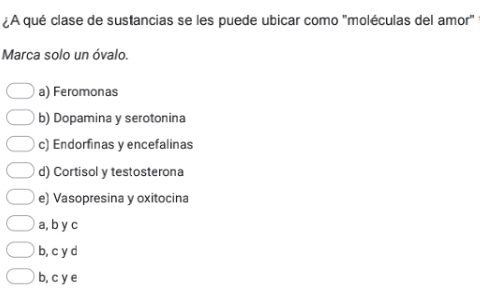 ¿A qué clase de sustancias se les puede ubicar como 'moléculas del amor'
Marca solo un óvalo.
a) Feromonas
b) Dopamina y serotonina
c) Endorfinas y encefalinas
d) Cortisol y testosterona
e) Vasopresina y oxitocina
a, b y c
b, c y d
b, c y e