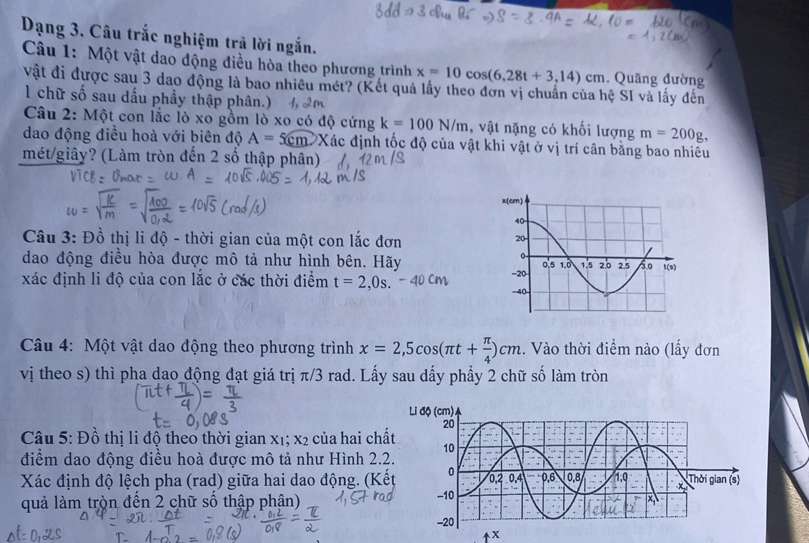 Dạng 3. Câu trắc nghiệm trả lời ngắn. 
Câu 1: Một vật dao động điều hòa theo phương trình x=10cos (6,28t+3,14)cm. Quãng đường 
vật đi được sau 3 dao động là bao nhiêu mét? (Kết quả lấy theo đơn vị chuẩn của hệ SI và lấy đến 
1 chữ số sau dấu phầy thập phân.) 
Câu 2: Một con lắc lò xo gồm lò xo có độ cứng k=100N/m , vật nặng có khối lượng m=200g
dao động điều hoà với biên độ A=5cm PXác định tốc độ của vật khi vật ở vị trí cân bằng bao nhiêu 
mét/giây? (Làm tròn đến 2 số thập phân) 
Câu 3: Đồ thị li độ - thời gian của một con lắc đơn 
dao động điều hòa được mô tả như hình bên. Hãy 
xác định li độ của con lắc ở các thời điểm t=2,0s. 
* Câu 4: Một vật dao động theo phương trình x=2,5cos (π t+ π /4 )cm. Vào thời điểm nào (lấy đơn 
vị theo s) thì pha dao động đạt giá trị π/3 rad. Lấy sau dấy phẩy 2 chữ số làm tròn 
Câu 5: Đồ thị li độ theo thời gian X_1; X_2 của hai chấ 
điểm dao động điều hoà được mô tả như Hình 2.2 
Xác định độ lệch pha (rad) giữa hai dao động. (Kế 
quả làm tròn đến 2 chữ số thập phân)