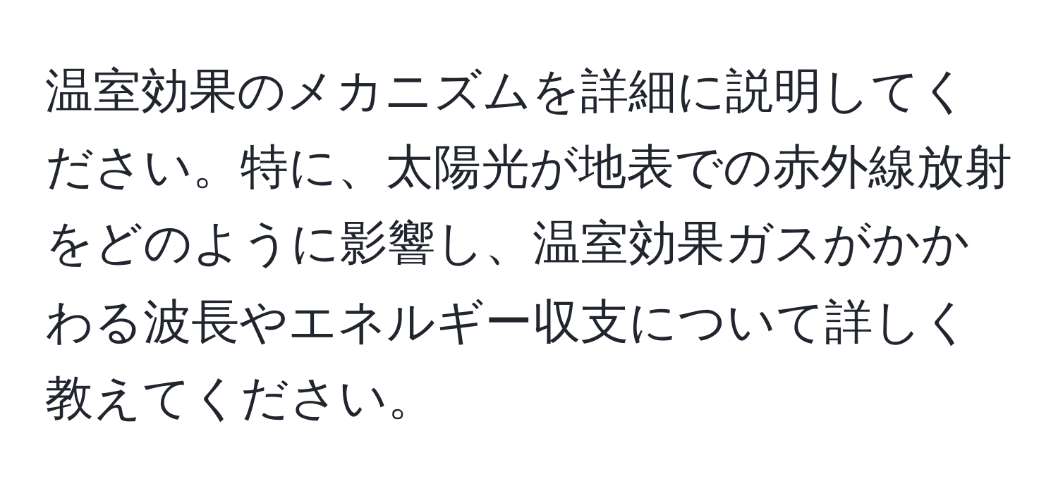 温室効果のメカニズムを詳細に説明してください。特に、太陽光が地表での赤外線放射をどのように影響し、温室効果ガスがかかわる波長やエネルギー収支について詳しく教えてください。