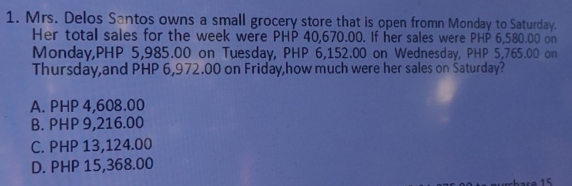 Mrs. Delos Santos owns a small grocery store that is open fromn Monday to Saturday.
Her total sales for the week were PHP 40,670.00. If her sales were PHP 6,580.00 on
Monday, PHP 5,985.00 on Tuesday, PHP 6,152.00 on Wednesday, PHP 5,765.00 on
Thursday,and PHP 6,972.00 on Friday,how much were her sales on Šaturday?
A. PHP 4,608.00
B. PHP 9,216.00
C. PHP 13,124.00
D. PHP 15,368.00
has e 1 5