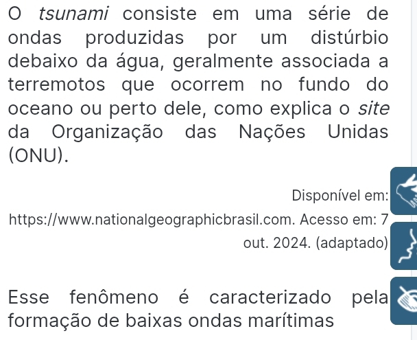 tsunami consiste em uma série de 
ondas produzidas por um distúrbio 
debaixo da água, geralmente associada a 
terremotos que ocorrem no fundo do 
oceano ou perto dele, como explica o site 
da Organização das Nações Unidas 
(ONU). 
Disponível em: 
https://www.nationalgeographicbrasil.com. Acesso em: 7 
out. 2024. (adaptado) 
Esse fenômeno é caracterizado pela 
formação de baixas ondas marítimas