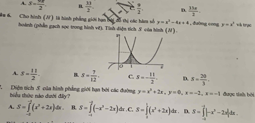 A. S= 9π /2 . B.  33/2 .  9/2 . D.  33π /2 . 
ầu 6. Cho hình (/) là hình phẳng giới hạn bởi đổ thị các hàm số y=x^2-4x+4 , đường cong y=x^3 và trục
hoành (phần gạch sọc trong hình vẽ). Tính diện tích S của hình (H) .
A. S= 11/2 . B. S= 7/12 . C. S=- 11/2 . D. s= 20/3 ·
7 Diện tích S của hình phẳng giới hạn bởi các đường y=x^3+2x, y=0, x=-2, x=-1 được tính bởi
biểu thức nào dưới đây?
A. S=∈tlimits _(-2)^(-1)(x^3+2x)dx. B. S=∈tlimits^(-2)(-x^3-2x)dx. C. S=∈tlimits _0^(1(x^3)+2x)dx. D. S=∈tlimits _(-1)^(-1)|-x^3-2x|dx. 
: