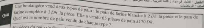 Une boulangère vend deux types de pain : le pain de farine blanche à 2 Dh la pièce et le pain de 
Q68 
farine complète à 3 Dh la pièce. Elle a vendu 65 pièces de pain à170 Dh 
Quel est le nombre de pain vendu de chaque type ?