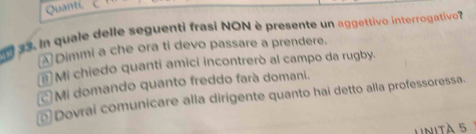 Quantí,
33. In quale delle seguenti frasi NON è presente un aggettivo interrogativo?
ADimmi a che ora ti devo passare a prendere.
# Mi chiedo quanti amici incontrerò al campo da rugby.
c Mi domando quanto freddo farà domani.
Dovrai comunicare alla dirigente quanto hai detto alla professoressa.
Unità 5