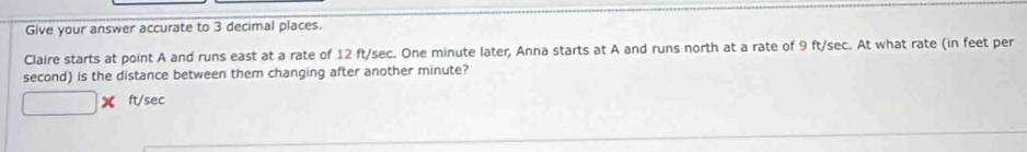 Give your answer accurate to 3 decimal places. 
Claire starts at point A and runs east at a rate of 12 ft/sec. One minute later, Anna starts at A and runs north at a rate of 9 ft/sec. At what rate (in feet per
second) is the distance between them changing after another minute? 
□ x ft/sec