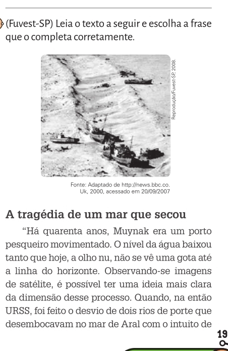 (Fuvest-SP) Leia o texto a seguir e escolha a frase 
que o completa corretamente. 
Fonte: Adaptado de http://news.bbc.co 
Uk, 2000, acessado em 20/09/2007 
A tragédia de um mar que secou 
“Há quarenta anos, Muynak era um porto 
pesqueiro movimentado. O nível da água baixou 
tanto que hoje, a olho nu, não se vê uma gota até 
a linha do horizonte. Observando-se imagens 
de satélite, é possível ter uma ideia mais clara 
da dimensão desse processo. Quando, na então 
URSS, foi feito o desvio de dois rios de porte que 
desembocavam no mar de Aral com o intuito de 
19