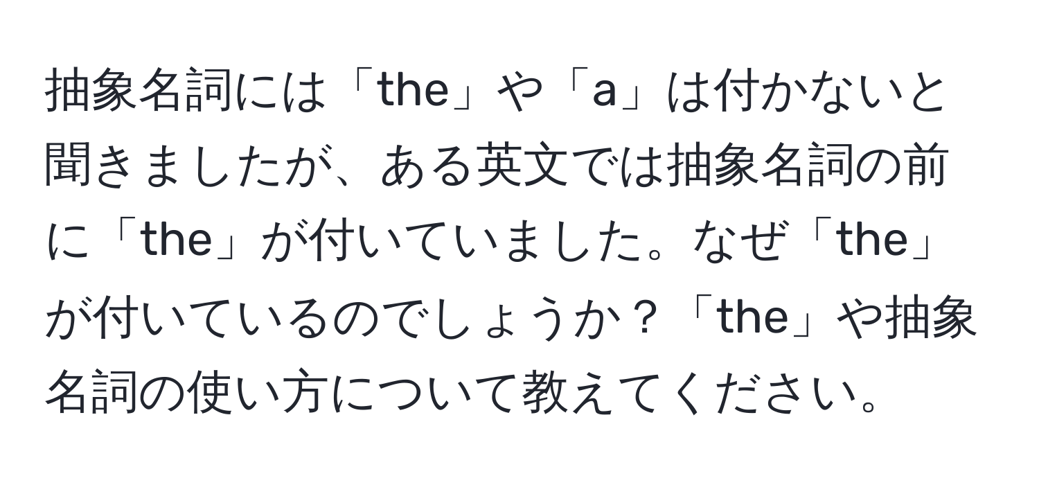 抽象名詞には「the」や「a」は付かないと聞きましたが、ある英文では抽象名詞の前に「the」が付いていました。なぜ「the」が付いているのでしょうか？「the」や抽象名詞の使い方について教えてください。