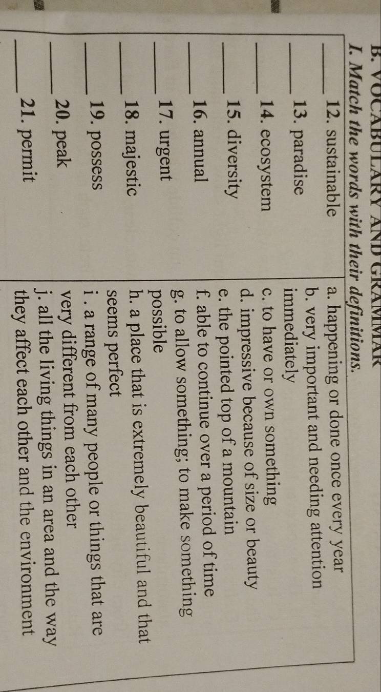 VOCABULARY AND GRÁMMAR
I. Match the words with their definitions.
_
12. sustainable a. happening or done once every year
b. very important and needing attention
_13. paradise
immediately
_14. ecosystem c. to have or own something
d. impressive because of size or beauty
_15. diversity
e. the pointed top of a mountain
_
16. annual f. able to continue over a period of time
g. to allow something; to make something
_17. urgent
possible
_18. majestic h. a place that is extremely beautiful and that
seems perfect
_19. possess
i . a range of many people or things that are 
_20. peak very different from each other
j. all the living things in an area and the way
_21. permit
they affect each other and the environment