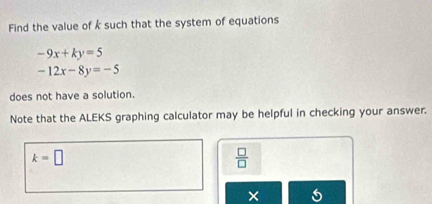 Find the value of k such that the system of equations
-9x+ky=5
-12x-8y=-5
does not have a solution. 
Note that the ALEKS graphing calculator may be helpful in checking your answer.
k=□
 □ /□  
×