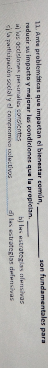 Ante problemáticas que impactan el bienestar común, _son fundamentales para
reducir su impacto y mejorar las condiciones que la propician._
a) las decisiones personales consientes b) las estrategias ofensivas
c) la participación social y el compromiso colectivos d) las estrategias defensivas