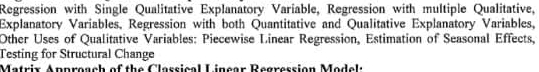 Regression with Single Qualitative Explanatory Variable, Regression with multiple Qualitative, 
Explanatory Variables, Regression with both Quantitative and Qualitative Explanatory Variables, 
Other Uses of Qualitative Variables: Piecewise Linear Regression, Estimation of Seasonal Effects, 
Testing for Structural Change 
Matrix Approach of the Classical Linear Regression Model: