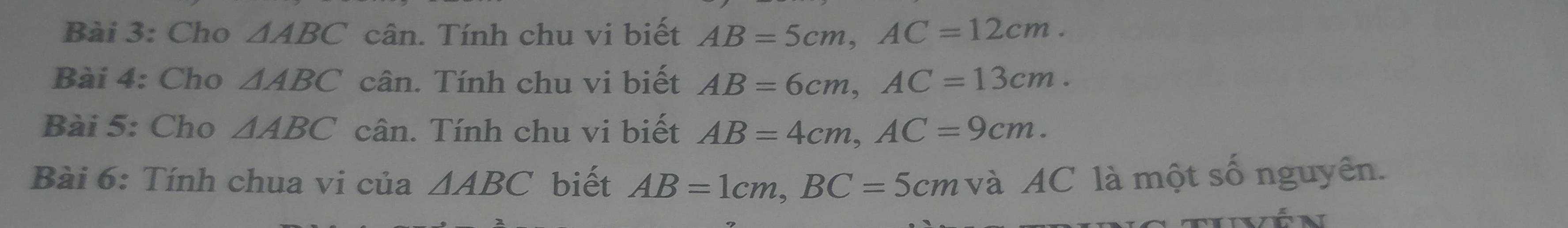 Cho △ ABC cân. Tính chu vi biết AB=5cm, AC=12cm. 
Bài 4: Cho △ ABC cân. Tính chu vi biết AB=6cm, AC=13cm. 
Bài 5: Cho △ ABC cân. Tính chu vi biết AB=4cm, AC=9cm. 
Bài 6: Tính chua vi của △ ABC biết AB=1cm, BC=5cm và AC là một số nguyên. 
Ltivễn