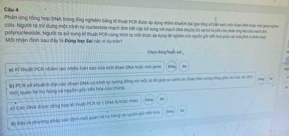 Phản ứng tổng hợp DNA trong ống nghiệm bằng kĩ thuật PCR được áp dụng nhâm khuếch đại (gia tăng số bản sao) một đoạn DNA hoặc một gene nghiên
cứu. Người ta sử dụng một trình tự nucleotide mạch đơn bắt cặp bố sung với mạch DNA khuôn, có vai trò là mồi cho phần ứng kéo đài mạch đơm
polynucleotide. Người ta sử sụng kĩ thuật PCR cùng trình tư mồi được áp dụng đế nghiên cứu nguồn gốc tiến hoá giữa các loạt (đơn vị phần loại).
Mỗi nhận định sau đây là Đứng hay Sai các ví dụ trên?
Chọn đứng hoặc sai
a) Kĩ thuật PCR nhằm tạo nhiều bản sao của một đoạn DNA hoặc một gene. Đứng Sai
b) PCR sẽ khuếch đại các đoạn DNA có trình tự tương đồng với mỗi, từ đó giúp so sánh các đoạn DNA tương đồng giữa các loài, xác đình Đing Sa Nht
mối quan hệ họ hàng và nguồn gốc tiến hóa của chúng
06
c) Các DNA được tổng hợp kĩ thuật PCR từ 1. DNA là khác nhau. Đùng Sai
d) Đây là phương pháp xác định mối quan hệ họ hàng và nguồn gốc biến hóa. Đung Sai