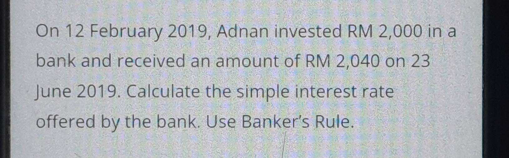 On 12 February 2019, Adnan invested RM 2,000 in a 
bank and received an amount of RM 2,040 on 23 
June 2019. Calculate the simple interest rate 
offered by the bank. Use Banker’s Rule.