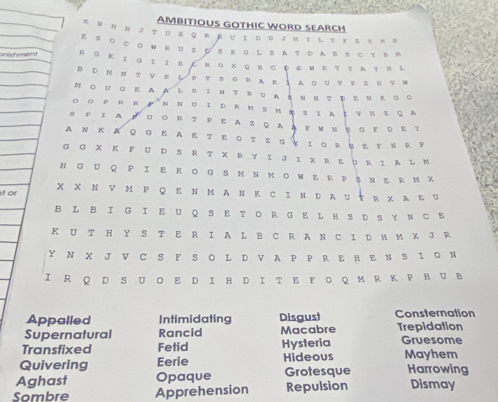 AMBITIOUS GOTHIC WORD SEARCH 
K Ν Η N J τ U X Q R ☟ U Ι D り J M Υ Ι τ Ε Z S Κ H 
E S Ο C O W R U Z S R G L S A T D A B S ⊂ Y в 
onishment R G Κ Ι G Ι Ι Ε Ι R ο × Q B C D R W R τ Υ Α γ Η L 
B D M N T V S L P т S G R A K ： A G U V P Z H V W 
M Ο U G E A AL S Ι N T B U A S N Ν T Ε Ν K G O 
○ P R R N N U Ι DR MSΜ S Ι A ： ν Η z Q A 
S P Ι A ΕUΟ R T Ρ Ε A Z Q AAE WN इ G Ε D Ε Y 
AΝ Κ AQ G E A Ε Τ Ε ΟτZ G￥ΙοRŞΕ FΝ R Ρ 
G G X K F U D S R T X R Y I J I X R E U R I A L M 
HGU Q P I E K O G SM N M O WE R P $ N E RM X 
х х ΝVм Ρ Q Ε Ν м A Ν Κ C ΙΝ D AU τ R χ A Ε U 
t or 
B L B IG IE U QS E T O R G E L H S D S Y N C E 
K U T H Y S T E R I A L B C R A N C I D H M X J R 
Y N X J V C S F S O L D V A P P R E H E N S I O N 
I R Q D S U Ο E D I HD Ι T E F O Q M R Κ P H U B 
Appalled Intimidating Disgust Consternation 
Supernatural Rancid Macabre Trepidation 
Transfixed Fetid Hysteria Gruesome 
Quivering Eerie Hideous Mayhem 
Aghast Opaque Grotesque Harrowing 
Sombre Apprehension Repulsion Dismay