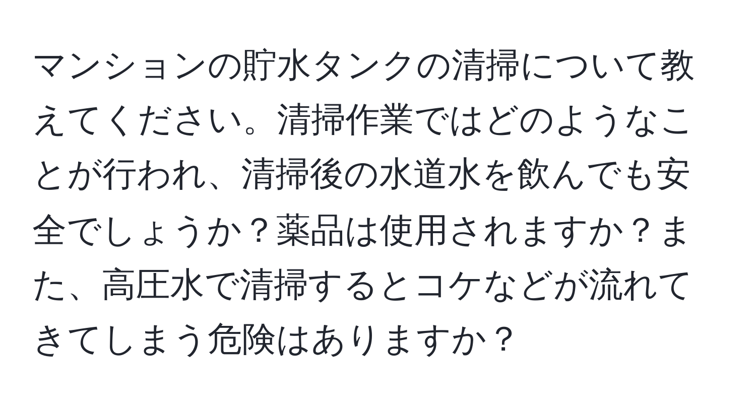 マンションの貯水タンクの清掃について教えてください。清掃作業ではどのようなことが行われ、清掃後の水道水を飲んでも安全でしょうか？薬品は使用されますか？また、高圧水で清掃するとコケなどが流れてきてしまう危険はありますか？