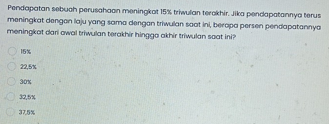 Pendapatan sebuah perusahaan meningkat 15% triwulan terakhir. Jika pendapatannya terus
meningkat dengan laju yang sama dengan triwulan saat ini, berapa persen pendapatannya
meningkat dari awal triwulan terakhir hingga akhir triwulan saat ini?
15%
22,5%
30%
32,5%
37,5%