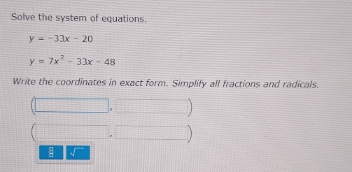 Solve the system of equations.
y=-33x-20
y=7x^2-33x-48
Write the coordinates in exact form. Simplify all fractions and radicals. 
) 
 □ /□  