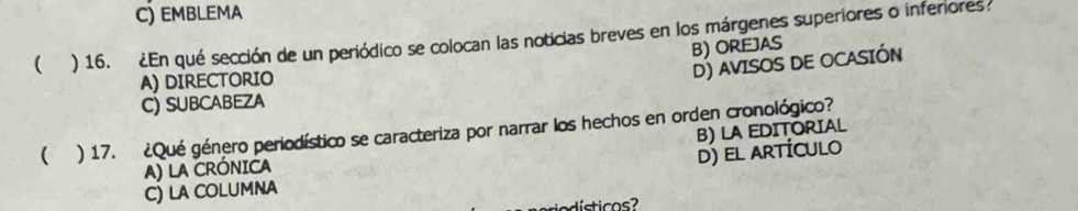 C) EMBLEMA
( ) 16. ¿En qué sección de un periódico se colocan las noticias breves en los márgenes superiores o inferiores
B) OREJAS
A) DIRECTORIO
D) AVISOS DE OCASIÓN
C) SUBCABEZA
 ) 17. ¿Qué género periodístico se caracteriza por narrar los hechos en orden cronológico?
A) LA CRÓNICA B) LA EDITORIAL
d) el artículo
C) LA COLUMNA
odísticos?