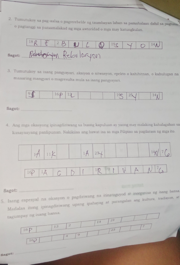 Tumutukoy sa pag-aalsa o pagrerebelde ng taumbayan laban sa pamahalaan dahil sa pagtuto 
o pagtanggi sa pamamalakad ng mga awtoridad o mga may katungkulan. 
Sagot: 
_ 
3. Tumutukoy sa isang pangyayari, aksiyon o sitwasyon, epekto o kahihitnan, o kahulugan na 
maaaring mangyari o magresulta mula sa isang pangyayari.
16
25 14
Sagot:_ 
4. Ang mga okasyong ipinagdiriwang sa buong kapuluan ay yaong may malaking kahalagahan sa 
kasaysayang panlipunan. Nakikiisa ang bawat isa sa mga Pilipino sa pagdaraos ng mga ito. 
Sagot: 
_ 
5. Isang espesyal na okasyon o pagdiriwang na itinataguyod at inorganisa ng isang bansa. 
Madalas itong ipinagdiriwang upang ipahayag at parangalan ang kultura, tradisyon, at 
tagumpay ng isang bansa.
14 19
13 2 7
16
23
4 9
10
Sagot: 
_