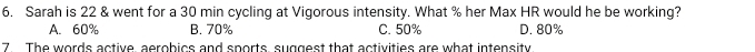 Sarah is 22 & went for a 30 min cycling at Vigorous intensity. What % her Max HR would he be working?
A. 60% B. 70% C. 50% D. 80%
7 The words active, aerobics and sports suggest that activities are what intensity