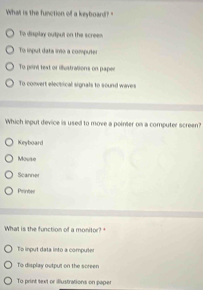 What is the function of a keyboard? *
To display output on the screen
To ínput data into a computer
To print text or illustrations on paper
To convert electrical signals to sound waves
Which input device is used to move a pointer on a computer screen?
Keyboard
Mouse
Scanner
Printer
What is the function of a monitor?*
To input data into a computer
To display output on the screen
To print text or illustrations on paper