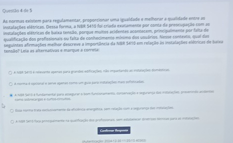 Questãlo 4 de 5
As normas existem para regulamentar, proporcionar uma igualdade e melhorar a qualidade entre as
instalações elétricas. Dessa forma, a NBR 5410 foi criada exatamente por conta da preocupação com as
instalações elétricas de baixa tensão, porque muitos acidentes acontecem, principalmente por falta de
qualificação dos profissionais ou falta de conhecimento mínimo dos usuários. Nesse contexto, qual das
seguintes afirmações melhor descreve a importância da NBR 5410 em relação às instalações elétricas de baixa
tensão? Leia as alternativas e marque a correta:
A NBR 5410 é relevante apenas para grandes edificações, não impactando as instalações domésticas.
A norma é opcional e serve apenas como um guia para instalações mais sofisticadas.
A NBR 5410 é fundamental para assegurar o bom funcionamento, conservação e segurança das instalações, prievemndo acidentes
como sobrecargas e curtos-circuitos.
Essa norma trata exclusivamente da eficiência energética, sem relação com a segurança das instalações
A NBR 5410 foca principalmente na qualificação dos profissionais, sem estabelecer diretrizes técnicas para as instalações.
Confemar Resposta
(Autenticação: 2024-12-30 11:35/15 -40963)