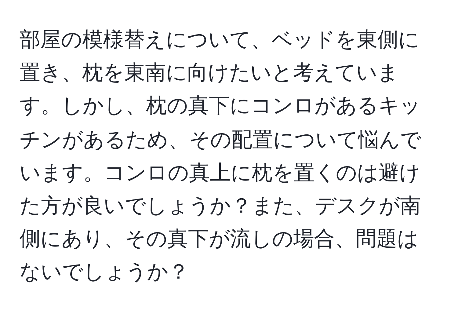 部屋の模様替えについて、ベッドを東側に置き、枕を東南に向けたいと考えています。しかし、枕の真下にコンロがあるキッチンがあるため、その配置について悩んでいます。コンロの真上に枕を置くのは避けた方が良いでしょうか？また、デスクが南側にあり、その真下が流しの場合、問題はないでしょうか？