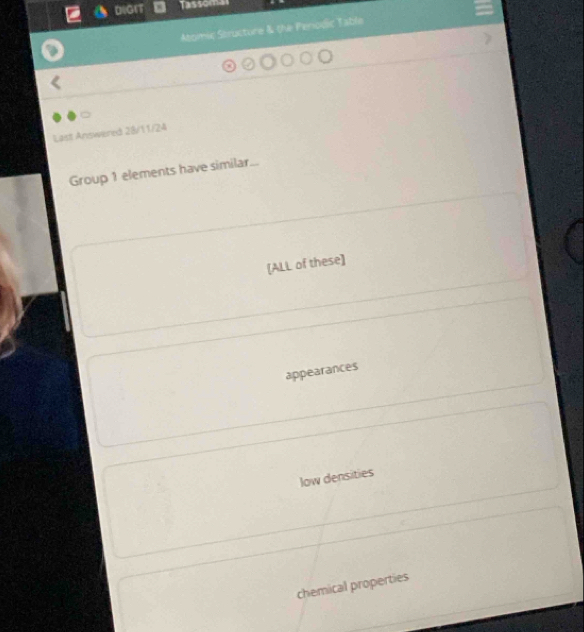 DiGrt Tassom
Atomic Structure & the Periodic Table
Last Answered 28/11/24
Group 1 elements have similar...
[ALL of these]
appearances
low densities
chemical properties