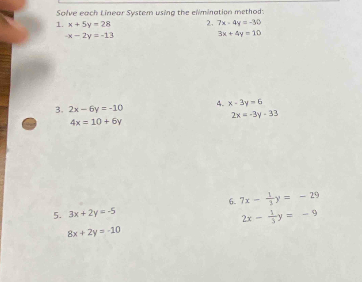 Solve each Linear System using the elimination method: 
2. 
1. x+5y=28 7x-4y=-30
-x-2y=-13
3x+4y=10
3. 2x-6y=-10
4. x-3y=6
2x=-3y-33
4x=10+6y
6. 7x- 1/3 y=-29
5. 3x+2y=-5
2x- 1/3 y=-9
8x+2y=-10