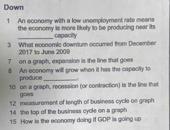 Down 
1 An economy with a low unemployment rate means 
the economy is more likely to be producing near its 
_capacity 
3 What economic downturn occurred from December 
2017 to June 2009 
7 on a graph, expansion is the line that goes 
8 An economy will grow when it has the capacity to 
produce_ 
10 on a graph, recession (or contraction) is the line that 
goes 
12 measurement of length of business cycle on graph 
14 the top of the business cycle on a graph 
15 How is the economy doing if GDP is going up