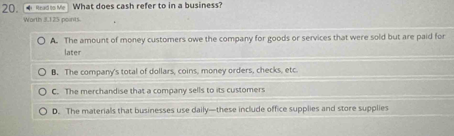 Read to Me What does cash refer to in a business?
Warth 3.125 points.
A. The amount of money customers owe the company for goods or services that were sold but are paid for
later
B. The company's total of dollars, coins, money orders, checks, etc.
C. The merchandise that a company sells to its customers
D. The materials that businesses use daily—these include office supplies and store supplies