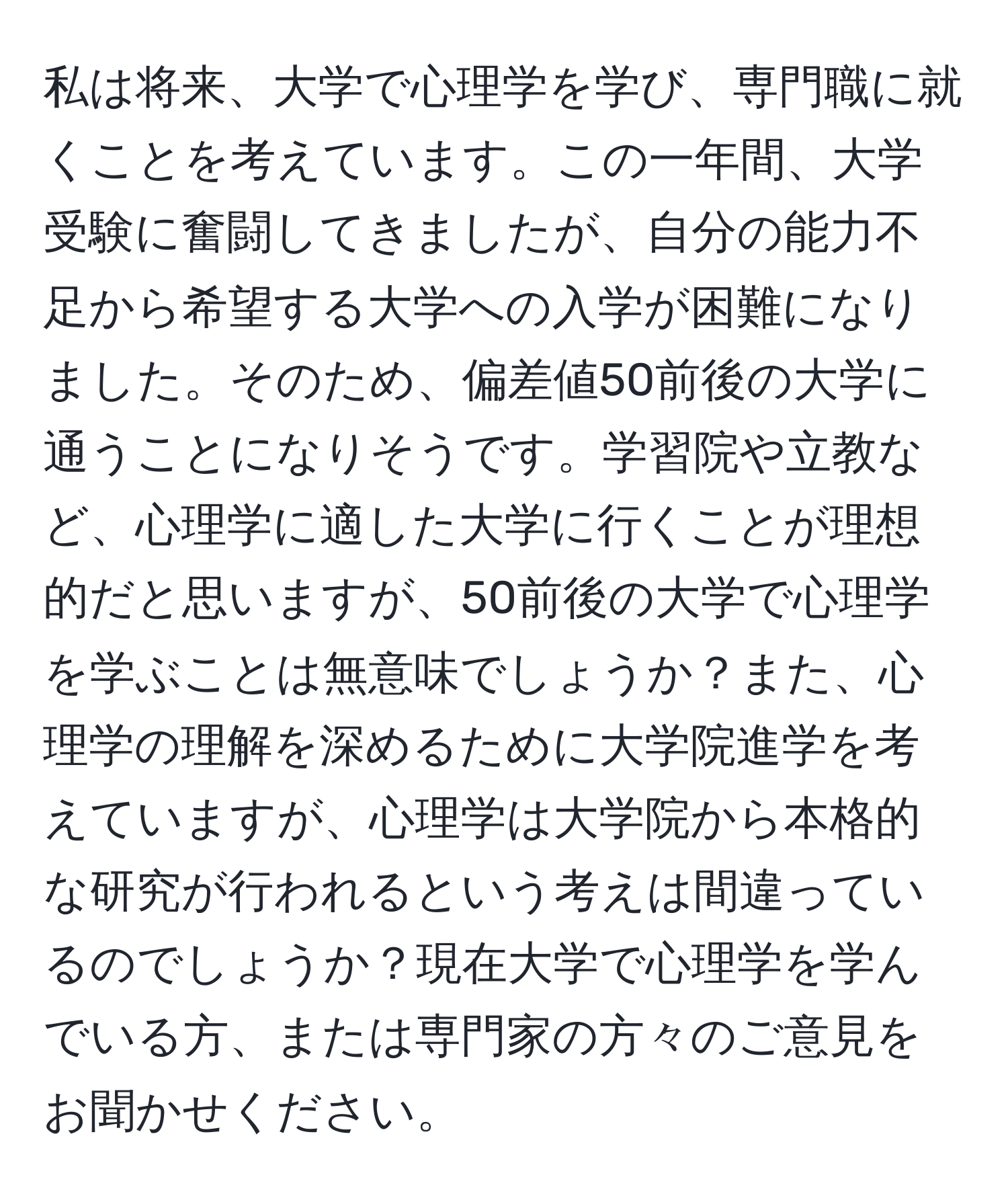 私は将来、大学で心理学を学び、専門職に就くことを考えています。この一年間、大学受験に奮闘してきましたが、自分の能力不足から希望する大学への入学が困難になりました。そのため、偏差値50前後の大学に通うことになりそうです。学習院や立教など、心理学に適した大学に行くことが理想的だと思いますが、50前後の大学で心理学を学ぶことは無意味でしょうか？また、心理学の理解を深めるために大学院進学を考えていますが、心理学は大学院から本格的な研究が行われるという考えは間違っているのでしょうか？現在大学で心理学を学んでいる方、または専門家の方々のご意見をお聞かせください。