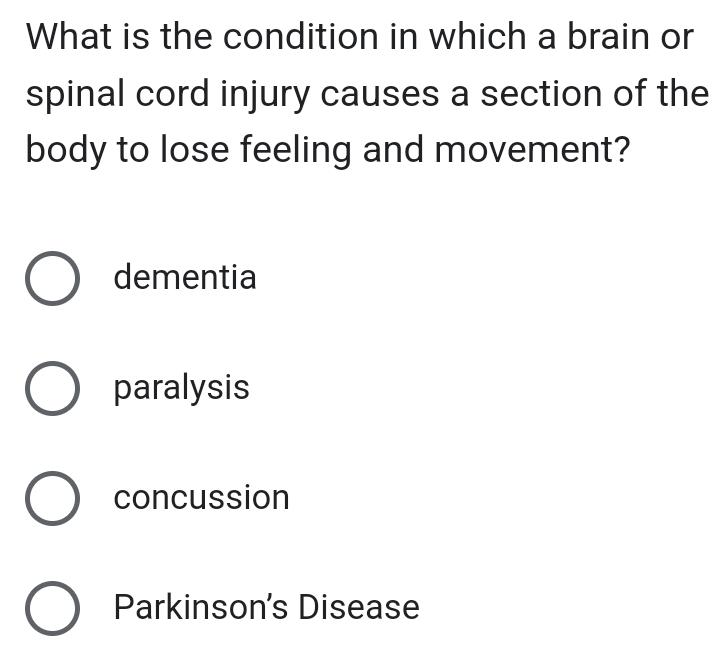 What is the condition in which a brain or
spinal cord injury causes a section of the
body to lose feeling and movement?
dementia
paralysis
concussion
Parkinson's Disease