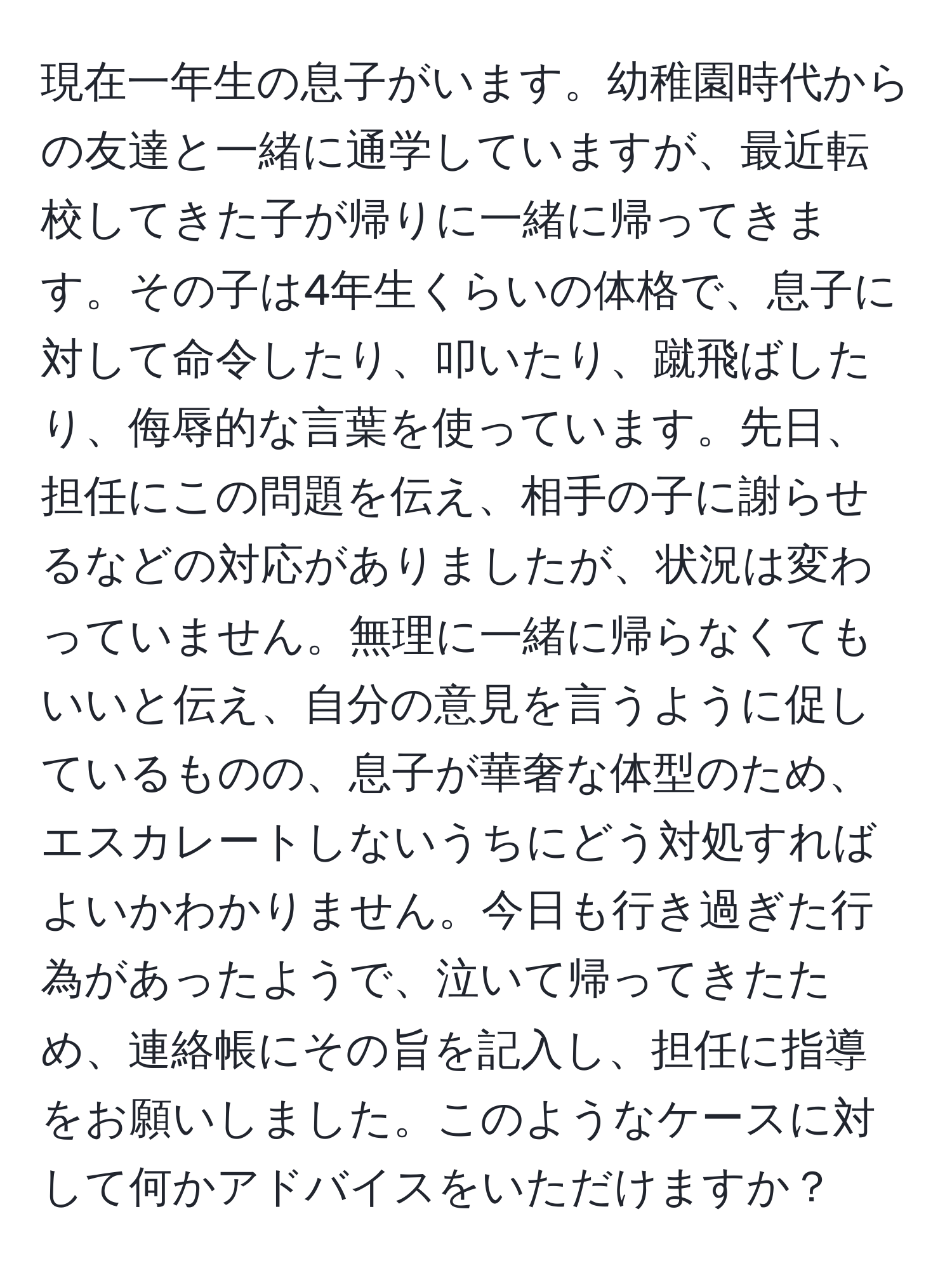 現在一年生の息子がいます。幼稚園時代からの友達と一緒に通学していますが、最近転校してきた子が帰りに一緒に帰ってきます。その子は4年生くらいの体格で、息子に対して命令したり、叩いたり、蹴飛ばしたり、侮辱的な言葉を使っています。先日、担任にこの問題を伝え、相手の子に謝らせるなどの対応がありましたが、状況は変わっていません。無理に一緒に帰らなくてもいいと伝え、自分の意見を言うように促しているものの、息子が華奢な体型のため、エスカレートしないうちにどう対処すればよいかわかりません。今日も行き過ぎた行為があったようで、泣いて帰ってきたため、連絡帳にその旨を記入し、担任に指導をお願いしました。このようなケースに対して何かアドバイスをいただけますか？