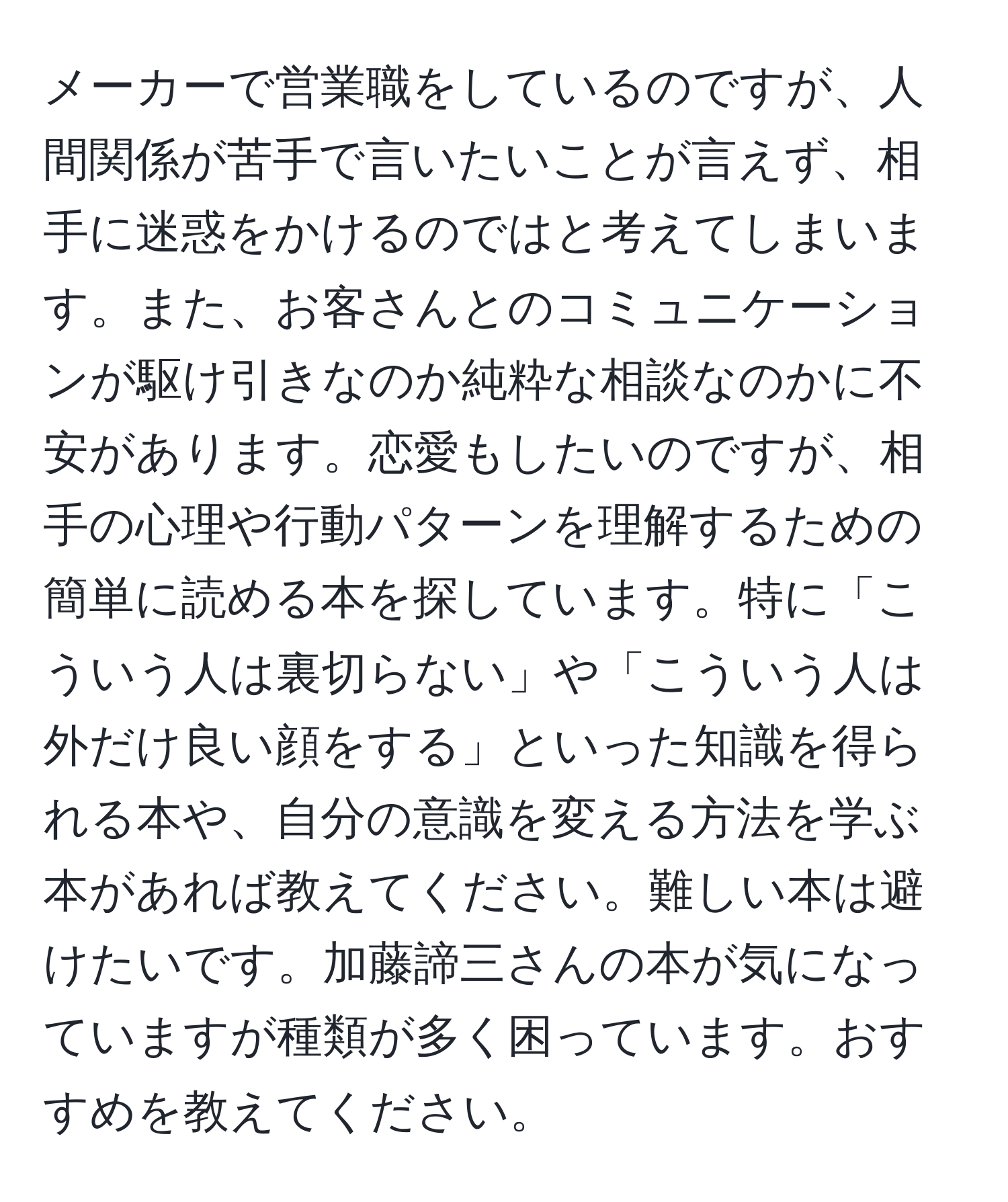 メーカーで営業職をしているのですが、人間関係が苦手で言いたいことが言えず、相手に迷惑をかけるのではと考えてしまいます。また、お客さんとのコミュニケーションが駆け引きなのか純粋な相談なのかに不安があります。恋愛もしたいのですが、相手の心理や行動パターンを理解するための簡単に読める本を探しています。特に「こういう人は裏切らない」や「こういう人は外だけ良い顔をする」といった知識を得られる本や、自分の意識を変える方法を学ぶ本があれば教えてください。難しい本は避けたいです。加藤諦三さんの本が気になっていますが種類が多く困っています。おすすめを教えてください。