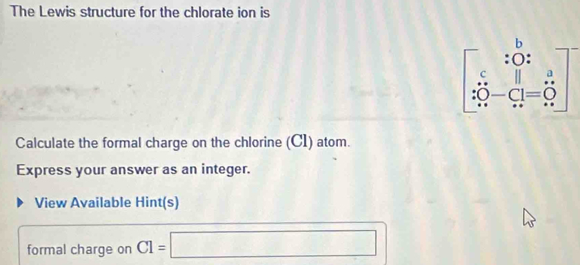 The Lewis structure for the chlorate ion is
Calculate the formal charge on the chlorine (C1) atom.
Express your answer as an integer.
View Available Hint(s)
formal charge on C1=□