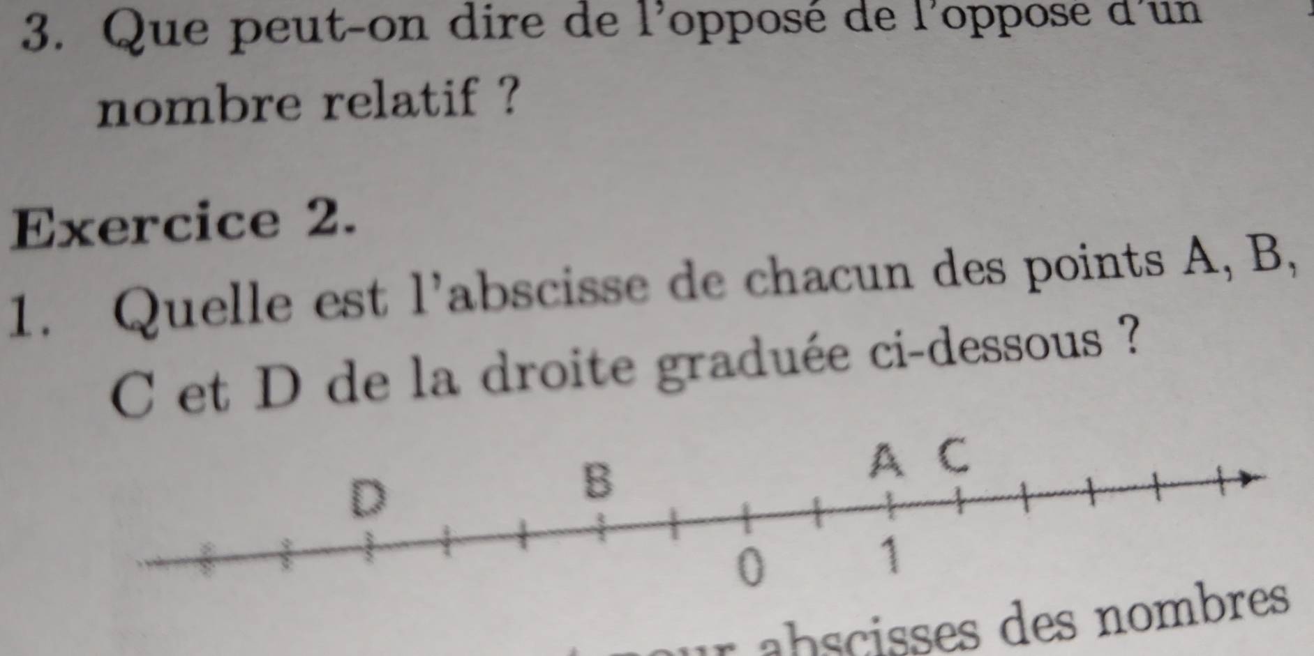 Que peut-on dire de l'opposé de l'oppose d'un 
nombre relatif ? 
Exercice 2. 
1. Quelle est l’abscisse de chacun des points A, B,
C et D de la droite graduée ci-dessous ? 
ab cises des no