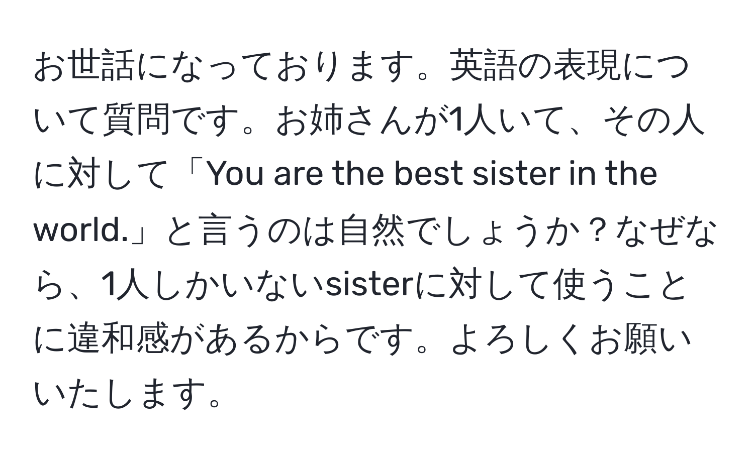 お世話になっております。英語の表現について質問です。お姉さんが1人いて、その人に対して「You are the best sister in the world.」と言うのは自然でしょうか？なぜなら、1人しかいないsisterに対して使うことに違和感があるからです。よろしくお願いいたします。