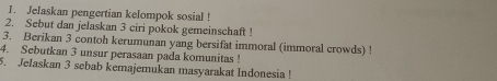 Jelaskan pengertian kelompok sosial ! 
2. Sebut dan jelaskan 3 ciri pokok gemeinschaft ! 
3. Berikan 3 contoh kerumunan yang bersifat immoral (immoral crowds) ! 
4. Sebutkan 3 unsur perasaan pada komunitas ! 
5. Jelaskan 3 sebab kemajemukan masyarakat Indonesia !