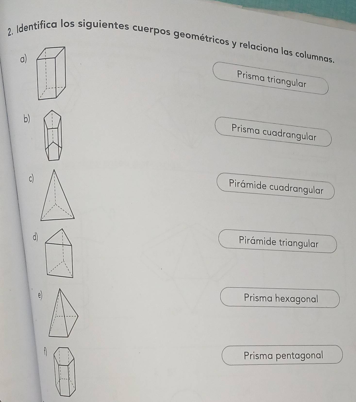 Identifica los siguientes cuerpos geométricos y relaciona las columnas.
a)
Prisma triangular
b)
Prisma cuadrangular
c)
Pirámide cuadrangular
d)
Pirámide triangular
e)
Prisma hexagonal
Prisma pentagonal