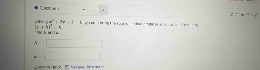 < > 
□ 0/1 pt つ 3 
Solving x^2+2x-1=0 by completing the square method produces an equation of the form
(x+h)^2=k. 
Find h and k.
h=□
k=□
Question Help: Message instructor