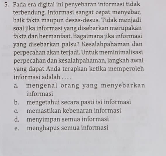 Pada era digital ini penyebaran informasi tidak
terbendung. Informasi sangat cepat menyebar,
baik fakta maupun desas-desus. Tidak menjadi
soal jika informasi yang disebarkan merupakan
fakta dan bermanfaat. Bagaimana jika informasi
yang disebarkan palsu? Kesalahpahaman dan
perpecahan akan terjadi. Untuk meminimalisasi
perpecahan dan kesalahpahaman, langkah awal
yang dapat Anda terapkan ketika memperoleh
informasi adalah . . . .
a. mengenal orang yang menyebarkan
informasi
b. mengetahui secara pasti isi informasi
c. memastikan kebenaran informasi
d. menyimpan semua informasi
e. menghapus semua informasi