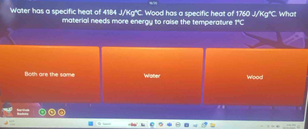 Water has a specific heat of A10A || /Kg°C Wood has a specific heat of 1760J/Kg°C. What
material needs more energy to raise the temperature 1°C
Both are the same Water Wood