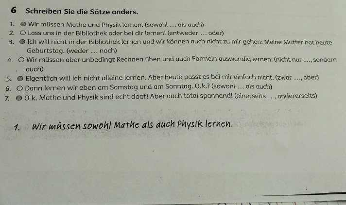 Schreiben Sie die Sätze anders. 
1. ● Wir müssen Mathe und Physik lernen. (sowohl ….. als auch) 
2. O Lass uns in der Bibliothek oder bei dir lernen! (entweder … oder) 
3. ● Ich will nicht in der Bibliothek lernen und wir können auch nicht zu mir gehen: Meine Mutter hat heute 
Geburtstag. (weder ... noch) 
4. O Wir müssen aber unbedingt Rechnen üben und auch Formeln auswendig lernen. (nicht nur ..., sondern 
auch) 
5. ● Eigentlich will ich nicht alleine lernen. Aber heute passt es bei mir einfach nicht. (zwar …, aber) 
6. O Dann lernen wir eben am Samstag und am Sonntag. O.k.? (sowohl … als auch) 
7. ● O.k. Mathe und Physik sind echt doof! Aber auch total spannend! (einerseits ….., andererseits) 
1. Wir müssen sowohl Mathe als auch Physik lernen.