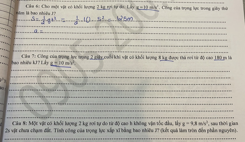 Cho một vật có khối lượng 2 kg rợi tự do. Lấy g=10m/s^2. Công của trọng lực trong giây thứ 
năm là bao nhiêu J? 
_ 
_ 
_ 
__ 
_ 
_ 
_ 
Câu 7: Công của trọng lực trong 2 giây cuối khi vật có khối lượng 8 kg được thả rơi từ độ cao 180 m là 
bao nhiêu kJ? Lấy g=10m/s^2. 
_ 
_
D^3
_ 
ao _ 
_ 
__ 
_ 
_ 
_ 
Câu 8: Một vật có khối lượng 2 kg rơi tự do từ độ cao h không vận tốc đầu, lấy g=9, 8m/s^2 , sau thời gian 
2s vật chưa chạm đất. Tính công của trọng lực xấp xĩ bằng bao nhiêu J? (kết quả làm tròn đến phần nguyên). 
_