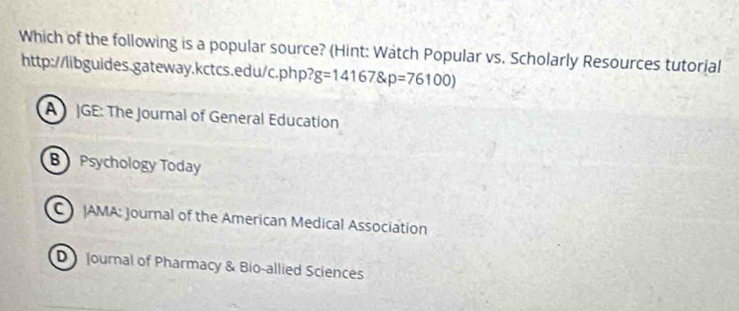 Which of the following is a popular source? (Hint: Watch Popular vs. Scholarly Resources tutorial
http://libguides.gateway.kctcs.edu/c.php? g=14167 p=76100)
A JGE: The Journal of General Education
B Psychology Today
C AMA: Journal of the American Medical Association
D Journal of Pharmacy & Bio-allied Sciences