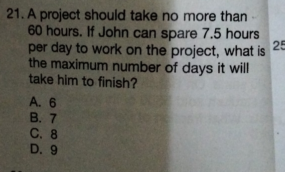 A project should take no more than
60 hours. If John can spare 7.5 hours
per day to work on the project, what is 25
the maximum number of days it will
take him to finish?
A. 6
B. 7
C、 8
D. 9